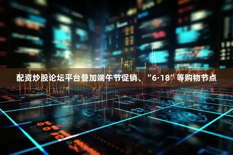 配资炒股论坛平台叠加端午节促销、“6·18”等购物节点