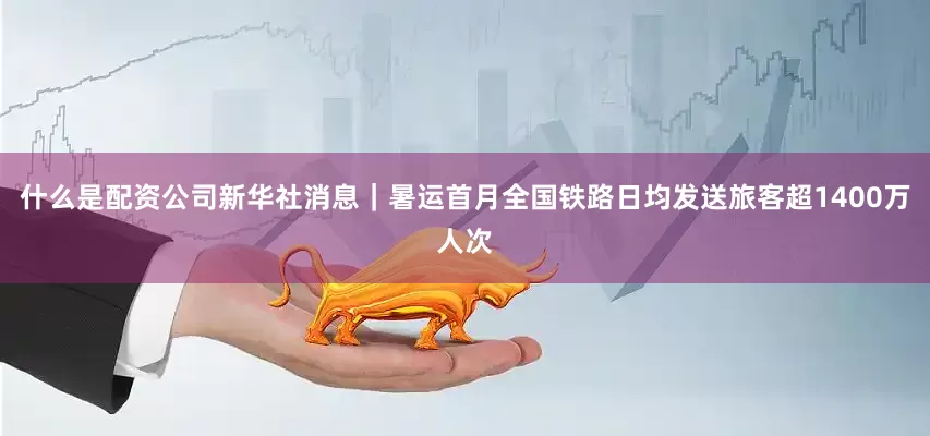 什么是配资公司新华社消息｜暑运首月全国铁路日均发送旅客超1400万人次
