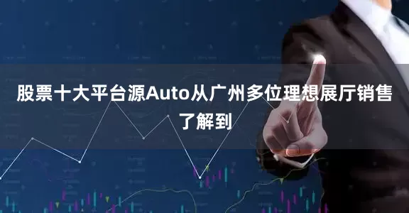 股票十大平台源Auto从广州多位理想展厅销售了解到