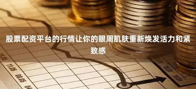 股票配资平台的行情让你的眼周肌肤重新焕发活力和紧致感