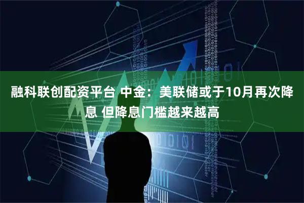 融科联创配资平台 中金：美联储或于10月再次降息 但降息门槛越来越高