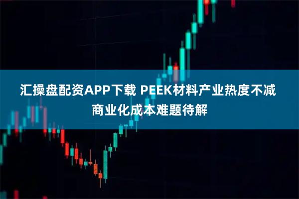汇操盘配资APP下载 PEEK材料产业热度不减 商业化成本难题待解