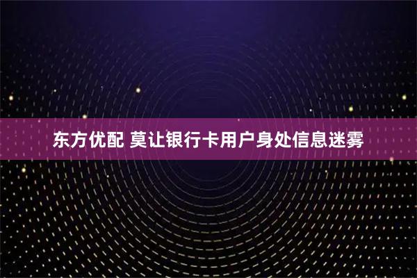 东方优配 莫让银行卡用户身处信息迷雾