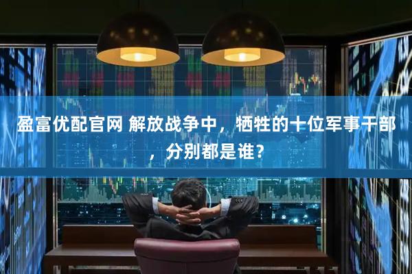 盈富优配官网 解放战争中，牺牲的十位军事干部，分别都是谁？
