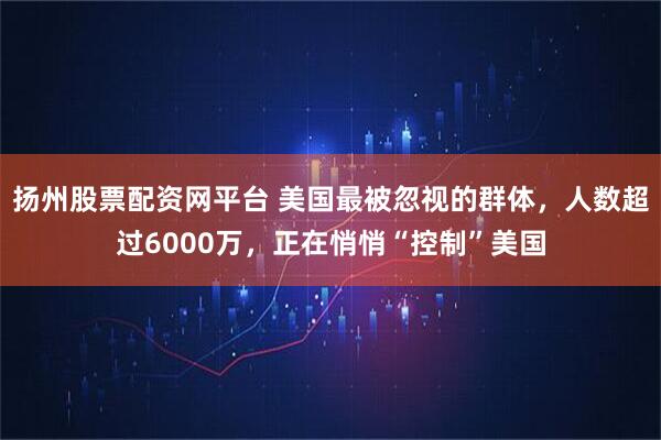 扬州股票配资网平台 美国最被忽视的群体，人数超过6000万，正在悄悄“控制”美国