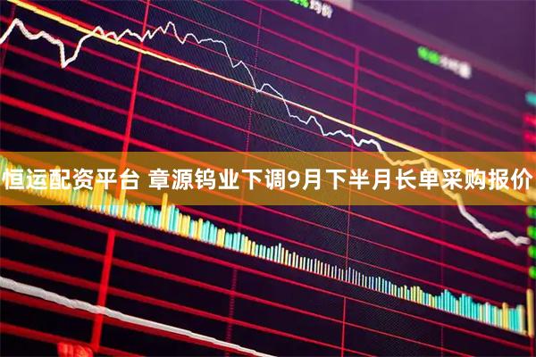 恒运配资平台 章源钨业下调9月下半月长单采购报价