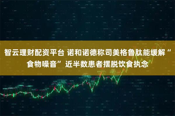 智云理财配资平台 诺和诺德称司美格鲁肽能缓解“食物噪音” 近半数患者摆脱饮食执念