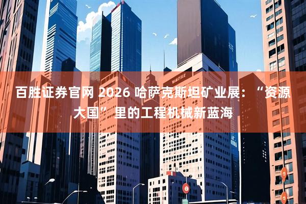 百胜证券官网 2026 哈萨克斯坦矿业展：“资源大国” 里的工程机械新蓝海