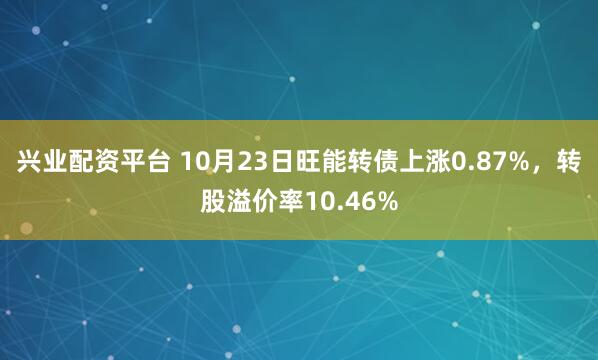 兴业配资平台 10月23日旺能转债上涨0.87%，转股溢价率10.46%