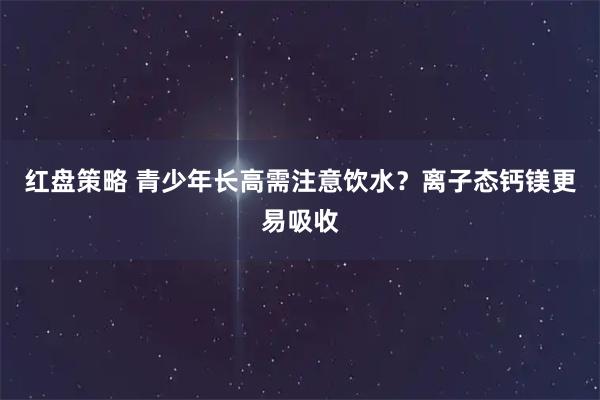 红盘策略 青少年长高需注意饮水？离子态钙镁更易吸收