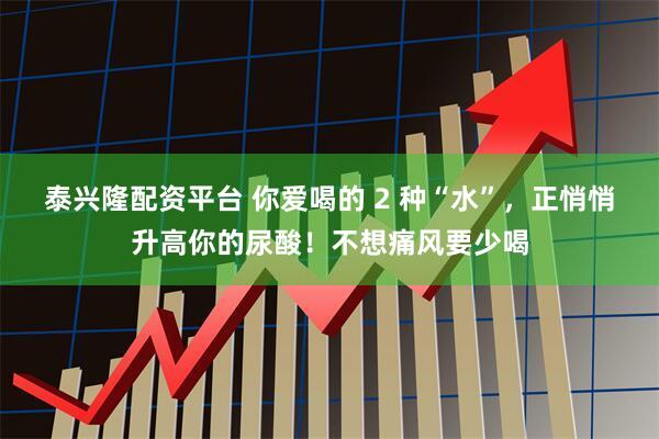 泰兴隆配资平台 你爱喝的 2 种“水”，正悄悄升高你的尿酸！不想痛风要少喝