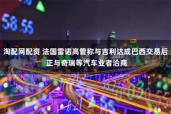 淘配网配资 法国雷诺高管称与吉利达成巴西交易后 正与奇瑞等汽车业者洽商