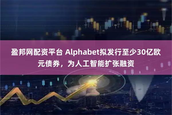 盈邦网配资平台 Alphabet拟发行至少30亿欧元债券，为人工智能扩张融资