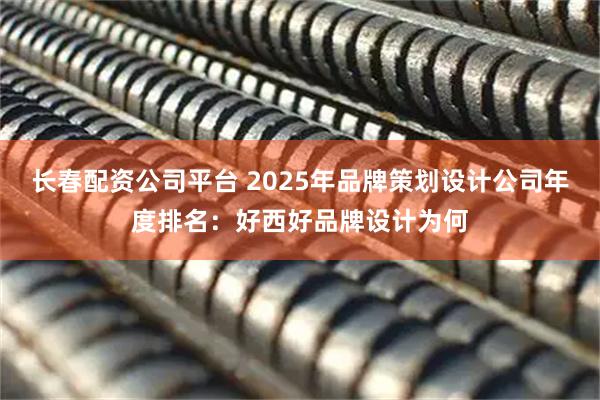 长春配资公司平台 2025年品牌策划设计公司年度排名：好西好品牌设计为何