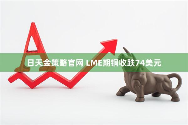 日天金策略官网 LME期铜收跌74美元