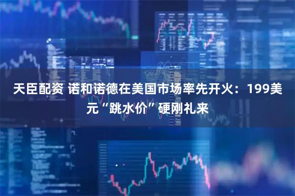 天臣配资 诺和诺德在美国市场率先开火：199美元“跳水价”硬刚礼来