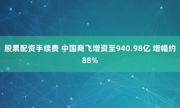 股票配资手续费 中国商飞增资至940.98亿 增幅约88%