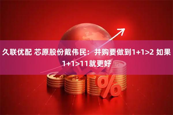 久联优配 芯原股份戴伟民：并购要做到1+1>2 如果1+1>11就更好