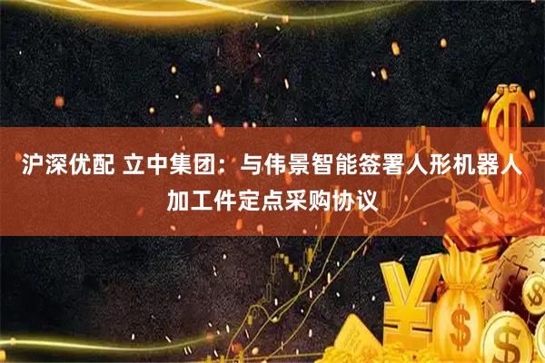 沪深优配 立中集团：与伟景智能签署人形机器人加工件定点采购协议