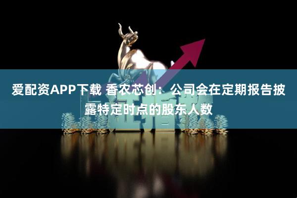 爱配资APP下载 香农芯创：公司会在定期报告披露特定时点的股东人数