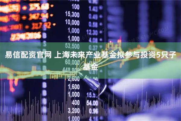 易信配资官网 上海未来产业基金拟参与投资5只子基金