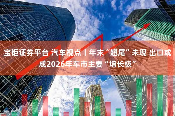 宝钜证券平台 汽车视点丨年末“翘尾”未现 出口或成2026年车市主要“增长极”