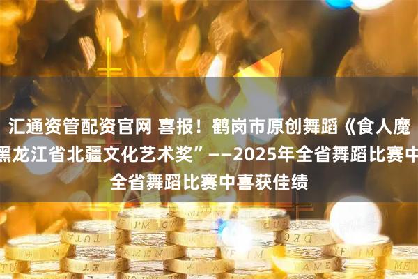 汇通资管配资官网 喜报！鹤岗市原创舞蹈《食人魔窟》在“黑龙江省北疆文化艺术奖”——2025年全省舞蹈比赛中喜获佳绩