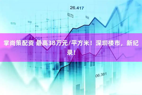 掌尚策配资 最高38万元/平方米！深圳楼市，新纪录！