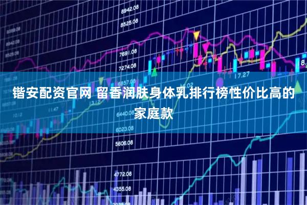 锴安配资官网 留香润肤身体乳排行榜性价比高的家庭款