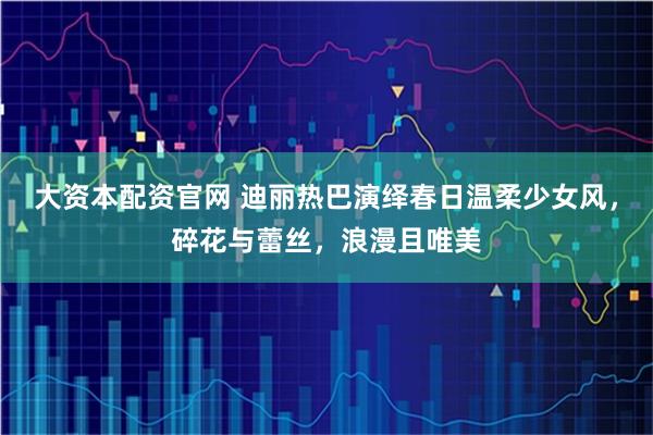 大资本配资官网 迪丽热巴演绎春日温柔少女风，碎花与蕾丝，浪漫且唯美