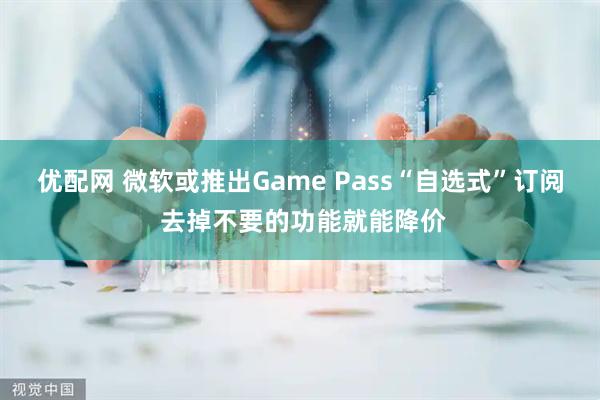 优配网 微软或推出Game Pass“自选式”订阅 去掉不要的功能就能降价