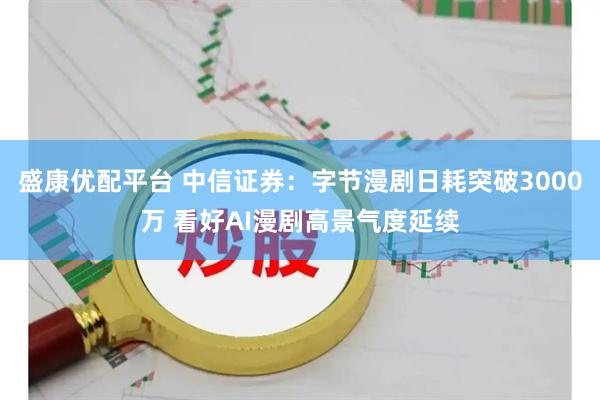 盛康优配平台 中信证券：字节漫剧日耗突破3000万 看好AI漫剧高景气度延续