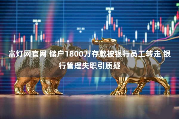 富灯网官网 储户1800万存款被银行员工转走 银行管理失职引质疑