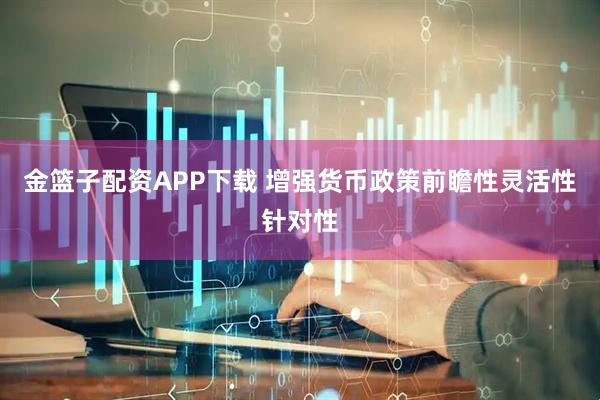 金篮子配资APP下载 增强货币政策前瞻性灵活性针对性