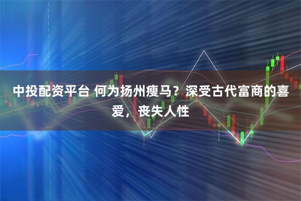 中投配资平台 何为扬州瘦马？深受古代富商的喜爱，丧失人性