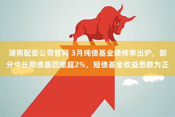 湖南配资公司官网 3月纯债基业绩榜单出炉，部分中长期债基回撤超2%，短债基金收益悉数为正