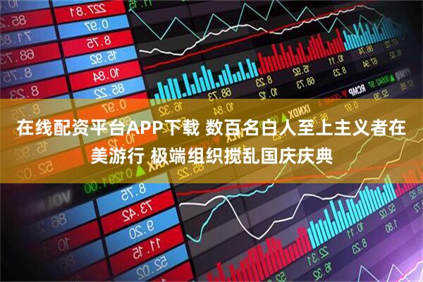 在线配资平台APP下载 数百名白人至上主义者在美游行 极端组织搅乱国庆庆典