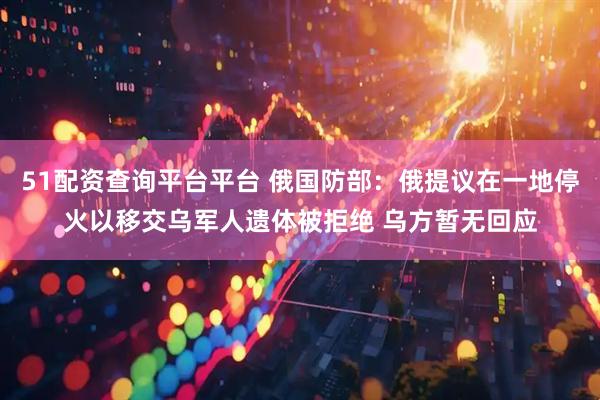 51配资查询平台平台 俄国防部:俄提议在一地停火以移交乌军人遗体被拒绝 乌方暂无回应