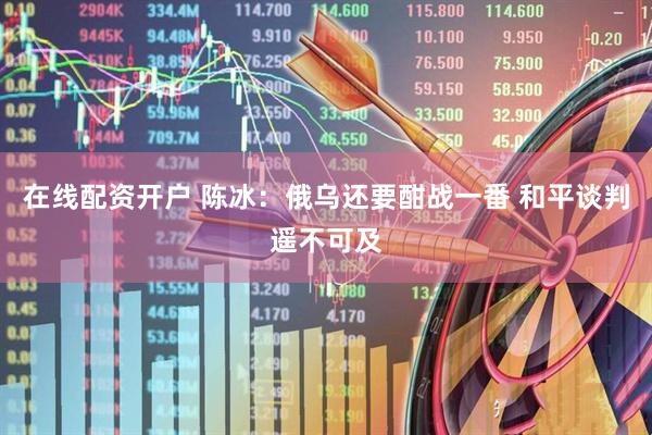 在线配资开户 陈冰：俄乌还要酣战一番 和平谈判遥不可及