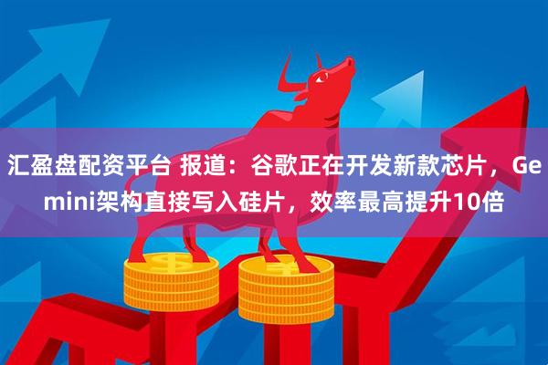 汇盈盘配资平台 报道：谷歌正在开发新款芯片，Gemini架构直接写入硅片，效率最高提升10倍