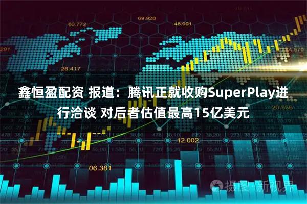 鑫恒盈配资 报道：腾讯正就收购SuperPlay进行洽谈 对后者估值最高15亿美元
