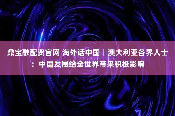 鼎宝融配资官网 海外话中国｜澳大利亚各界人士：中国发展给全世界带来积极影响
