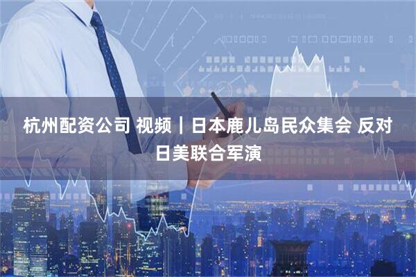 杭州配资公司 视频｜日本鹿儿岛民众集会 反对日美联合军演