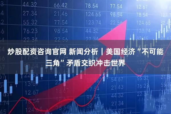 炒股配资咨询官网 新闻分析｜美国经济“不可能三角”矛盾交织冲击世界